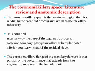 The coronomaxillary space: Literature
review and anatomic description
 The coronomaxillary space is that anatomic region that lies
medial to the coronoid process and lateral to the maxillary
tuberosity.
 It is bounded
anteriorly -by the base of the zygomatic process.
posterior boundary-pterygomaxillary or hamular notch
inferior boundary - crest of the residual ridge.
 The coronomaxillary flange of the maxillary denture is that
portion of the buccal flange that extends from the
zygomatic eminence to the hamular notch
 
