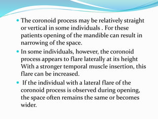  The coronoid process may be relatively straight
or vertical in some individuals . For these
patients opening of the mandible can result in
narrowing of the space.
 In some individuals, however, the coronoid
process appears to flare laterally at its height
With a stronger temporal muscle insertion, this
flare can be increased.
 If the individual with a lateral flare of the
coronoid process is observed during opening,
the space often remains the same or becomes
wider.
 