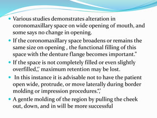  Various studies demonstrates alteration in
coronomaxillary space on wide opening of mouth, and
some says no change in opening.
 If the coronomaxillary space broadens or remains the
same size on opening , the functional filling of this
space with the denture flange becomes important.”
 If the space is not completely filled or even slightly
overfilled,‘,’ maximum retention may be lost.
 In this instance it is advisable not to have the patient
open wide, protrude, or move laterally during border
molding or impression procedures.“,’
 A gentle molding of the region by pulling the cheek
out, down, and in will be more successful
 