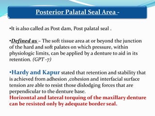 Posterior Palatal Seal Area -
•It is also called as Post dam, Post palatal seal .
•Defined as – The soft tissue area at or beyond the junction
of the hard and soft palates on which pressure, within
physiologic limits, can be applied by a denture to aid in its
retention. (GPT -7)
•Hardy and Kapur stated that retention and stability that
is achieved from adhesion ,cohesion and interfacial surface
tension are able to resist those dislodging forces that are
perpendicular to the denture base.
Horizontal and lateral torquing of the maxillary denture
can be resisted only by adequate border seal.
 