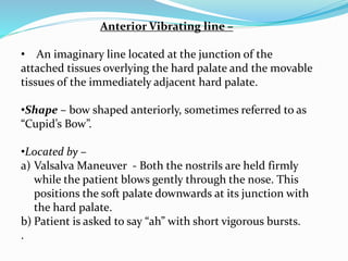 Anterior Vibrating line –
• An imaginary line located at the junction of the
attached tissues overlying the hard palate and the movable
tissues of the immediately adjacent hard palate.
•Shape – bow shaped anteriorly, sometimes referred to as
“Cupid’s Bow”.
•Located by –
a) Valsalva Maneuver - Both the nostrils are held firmly
while the patient blows gently through the nose. This
positions the soft palate downwards at its junction with
the hard palate.
b) Patient is asked to say “ah” with short vigorous bursts.
.
 