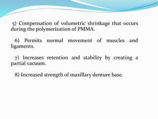 5) Compensation of volumetric shrinkage that occurs
during the polymerization of PMMA.
6) Permits normal movement of muscles and
ligaments.
7) Increases retention and stability by creating a
partial vacuum.
8) Increased strength of maxillary denture base.
 