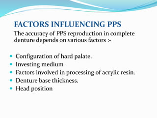 FACTORS INFLUENCING PPS
The accuracy of PPS reproduction in complete
denture depends on various factors :-
 Configuration of hard palate.
 Investing medium
 Factors involved in processing of acrylic resin.
 Denture base thickness.
 Head position
 