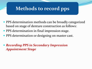  PPS determination methods can be broadly categorized
based on stage of denture construction as follows:
 PPS determination in final impression stage.
 PPS determination or designing on master cast.
 Recording PPS in Secondary Impression
Appointment Stage
Methods to record pps
 