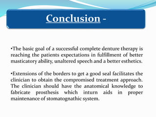 •The basic goal of a successful complete denture therapy is
reaching the patients expectations in fulfillment of better
masticatory ability, unaltered speech and a better esthetics.
•Extensions of the borders to get a good seal facilitates the
clinician to obtain the compromised treatment approach.
The clinician should have the anatomical knowledge to
fabricate prosthesis which inturn aids in proper
maintenance of stomatognathic system.
Conclusion -
 