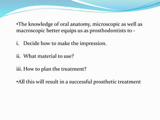 •The knowledge of oral anatomy, microscopic as well as
macroscopic better equips us as prosthodontists to -
i. Decide how to make the impression.
ii. What material to use?
iii. How to plan the treatment?
•All this will result in a successful prosthetic treatment
 