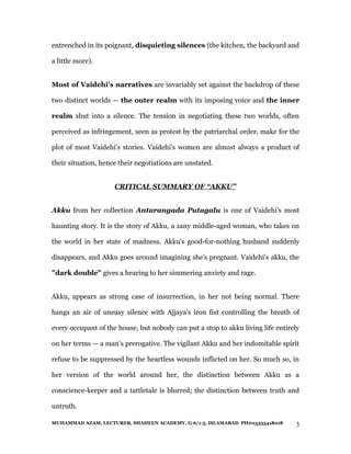 entrenched in its poignant, disquieting silences (the kitchen, the backyard and

a little more).


Most of Vaidehi's narratives are invariably set against the backdrop of these

two distinct worlds — the outer realm with its imposing voice and the inner

realm shut into a silence. The tension in negotiating these two worlds, often

perceived as infringement, seen as protest by the patriarchal order, make for the

plot of most Vaidehi's stories. Vaidehi's women are almost always a product of

their situation, hence their negotiations are unstated.


                     CRITICAL SUMMARY OF “AKKU”


Akku from her collection Antarangada Putagalu is one of Vaidehi's most

haunting story. It is the story of Akku, a zany middle-aged woman, who takes on

the world in her state of madness. Akku's good-for-nothing husband suddenly

disappears, and Akku goes around imagining she's pregnant. Vaidehi's akku, the

"dark double" gives a hearing to her simmering anxiety and rage.


Akku, appears as strong case of insurrection, in her not being normal. There

hangs an air of uneasy silence with Ajjaya's iron fist controlling the breath of

every occupant of the house, but nobody can put a stop to akku living life entirely

on her terms — a man's prerogative. The vigilant Akku and her indomitable spirit

refuse to be suppressed by the heartless wounds inflicted on her. So much so, in

her version of the world around her, the distinction between Akku as a

conscience-keeper and a tattletale is blurred; the distinction between truth and

untruth.

MUHAMMAD AZAM, LECTURER, SHAHEEN ACADEMY, G-6/1-3, ISLAMABAD PH#03335418018      3
 