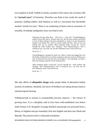 not complete in itself. Vaidehi is clearly a product of her times: the seventies with

its "second wave" of feminism. Therefore one finds in her works the smell of

jasmines, tinkling anklets, dark kitchens as well as a movement into thresholds

marked "strictly for men". There is an awakening of desire and an awareness of

sexuality. If multiple ambiguities exist, even that is true.


                     Exhausted, leaving Akku there, “All of you — clear out!” Vasuchikkappayya
                     ordered. Soon after that he himself came out, shut the door quickly and bolted
                     it. Fear of Akku rushing to the door immediately to bang on it and demand her
                     freedom were belied. Our desire to secretly unbolt the door when no one was
                     looking also lost its warmth. Akku remained inside, waving her ‘tuwaal’
                     through the small window and shouting, “That Thammannayya’s wife is
                     waiting for you - go, look, run, run fast! Shameless man! Come and hit me,
                     let me see...!” _

                     Vasuchikkappayya clamped his hand over Akku’s mouth and dragged her into
                     the kitchen closeby that was used for cooking on special occasions. Pulling out a
                     stick of firewood from the pile there he brought it own repeatedly on Akku’s
                     back, like beating a garment on the washing stone.

                     Akku remained inside, waving her ‘tuwaal’ through the small window and
                     shouting, “That Thammannayya’s wife is waiting for you - go, look, run, run
                     fast! Shameless man! Come and hit me,
                     let me see...!” _




The side effects of allopathic drugs make people think of alternative-Indian

systems of medicine. Similarly, the havoc of fertilisers are taking farmers back to

natural/organic farming.


Vrikshayurveda in essence is vanaspathika jeevana vignana — the science of

growing trees. It is a discipline said to have been well-established even before

sixth Century A.D. Surapala's 60-page Sanskrit manuscript was procured from a

library in England and got translated, first into English and then into Hindi and

Marathi. The present work is a Kannada translation.

MUHAMMAD AZAM, LECTURER, SHAHEEN ACADEMY, G-6/1-3, ISLAMABAD PH#03335418018                         5
 