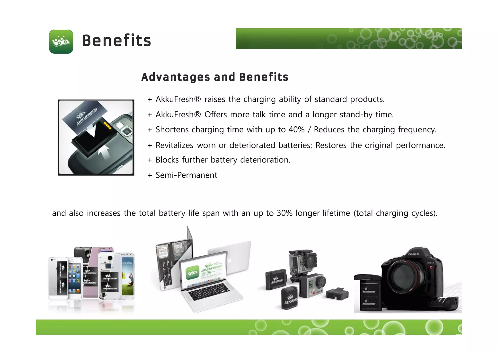 + AkkuFresh® raises the charging ability of standard products.
+ AkkuFresh® Offers more talk time and a longer stand-by time.
+ Shortens charging time with up to 40% / Reduces the charging frequency.
+ Revitalizes worn or deteriorated batteries; Restores the original performance.
+ Blocks further battery deterioration.
and also increases the total battery life span with an up to 30% longer lifetime (total charging cycles).
+ Semi-Permanent
 