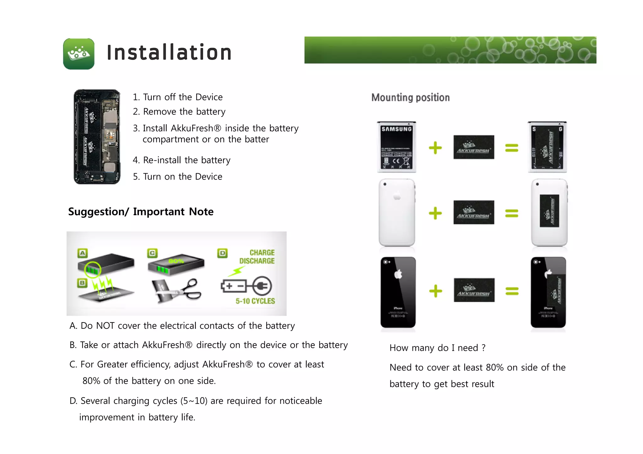 1. Turn off the Device
2. Remove the battery
3. Install AkkuFresh® inside the battery
compartment or on the batter
4. Re-install the battery
5. Turn on the Device
Suggestion/ Important Note
A. Do NOT cover the electrical contacts of the battery
B. Take or attach AkkuFresh® directly on the device or the battery
C. For Greater efficiency, adjust AkkuFresh® to cover at least
80% of the battery on one side.
D. Several charging cycles (5~10) are required for noticeable
improvement in battery life.
How many do I need ?
Need to cover at least 80% on side of the
battery to get best result
 