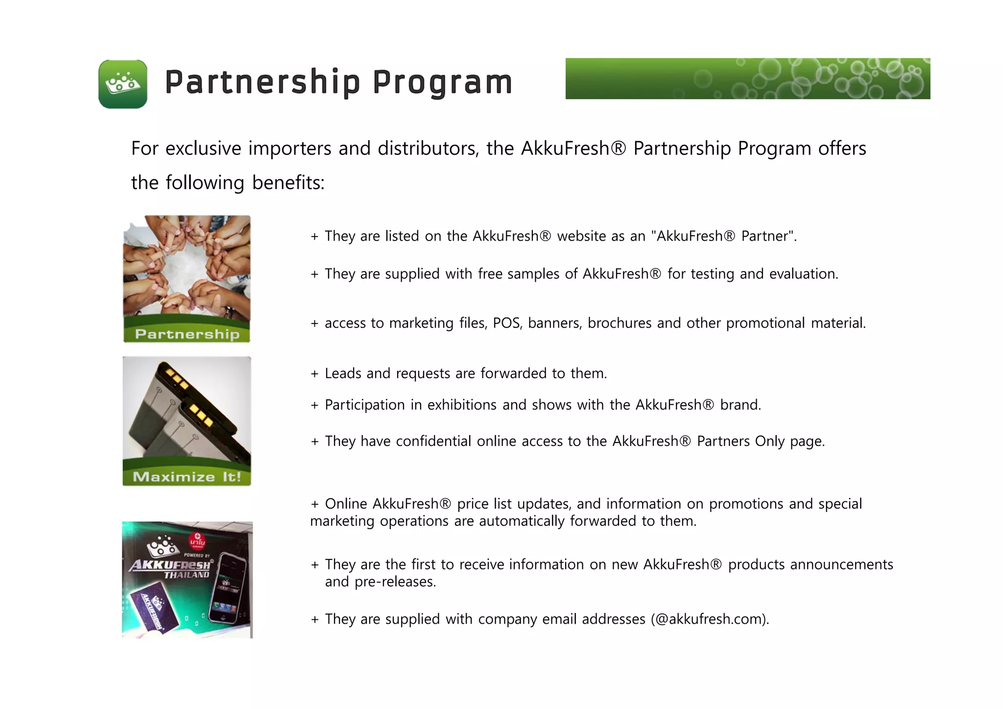 For exclusive importers and distributors, the AkkuFresh® Partnership Program offers
the following benefits:
+ They are listed on the AkkuFresh® website as an "AkkuFresh® Partner".
+ They are supplied with free samples of AkkuFresh® for testing and evaluation.
+ access to marketing files, POS, banners, brochures and other promotional material.
+ Leads and requests are forwarded to them.
+ Participation in exhibitions and shows with the AkkuFresh® brand.
+ They have confidential online access to the AkkuFresh® Partners Only page.
+ Online AkkuFresh® price list updates, and information on promotions and special
marketing operations are automatically forwarded to them.
+ They are the first to receive information on new AkkuFresh® products announcements
and pre-releases.
+ They are supplied with company email addresses (@akkufresh.com).
 