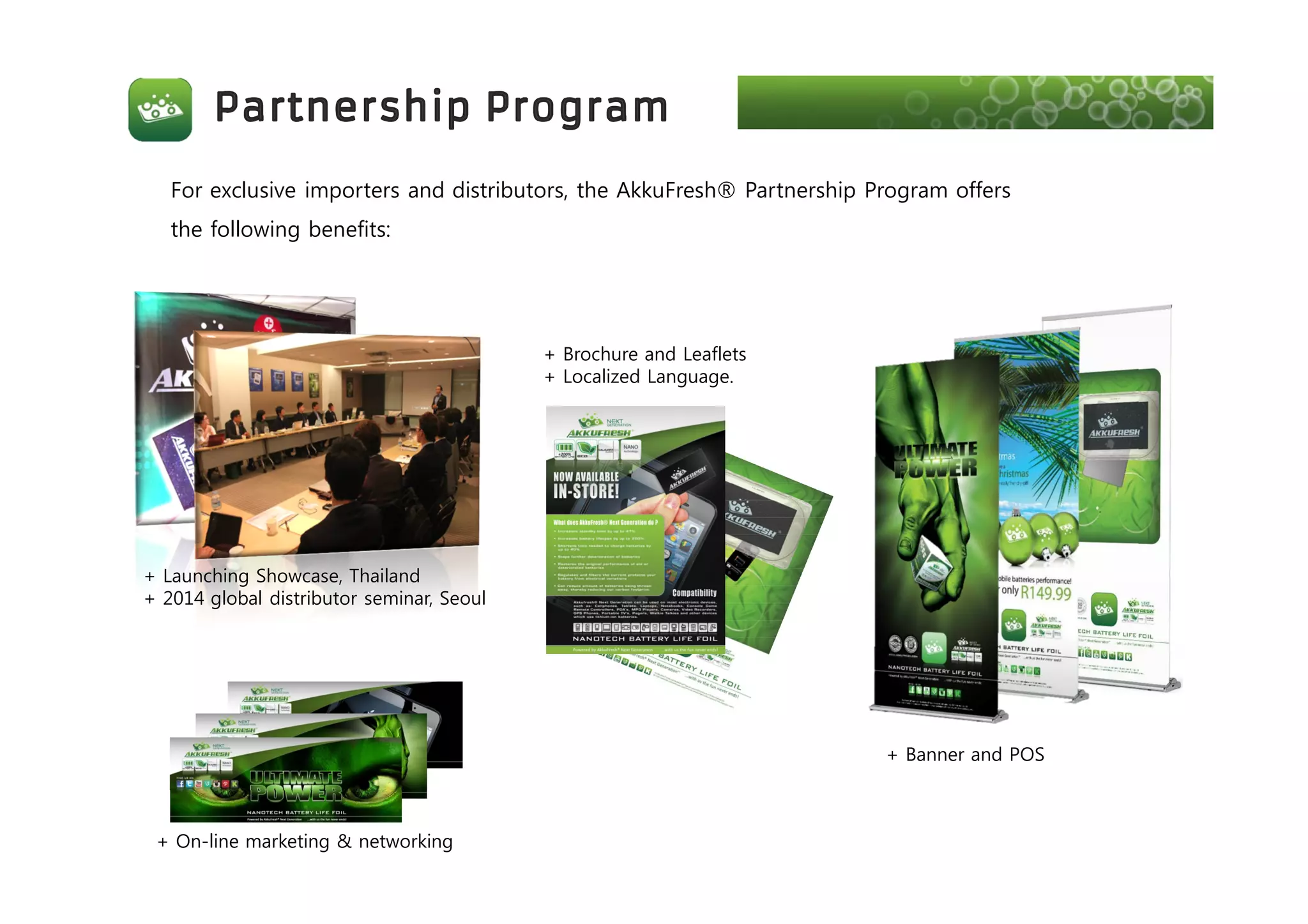 For exclusive importers and distributors, the AkkuFresh® Partnership Program offers
the following benefits:
+ Launching Showcase, Thailand
+ 2014 global distributor seminar, Seoul
+ Brochure and Leaflets
+ Localized Language.
+ Banner and POS
+ On-line marketing & networking
 