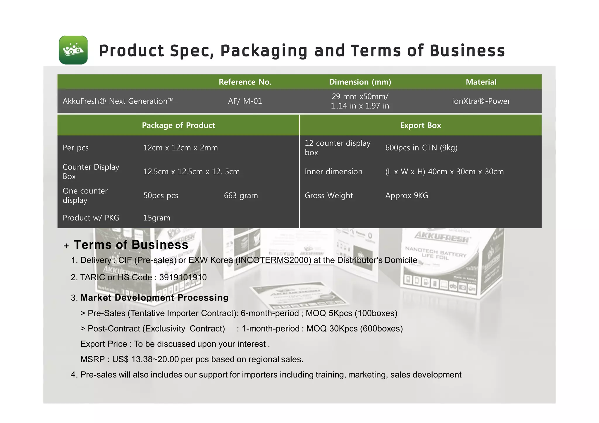 Reference No. Dimension (mm) Material
AkkuFresh® Next Generation™ AF/ M-01
29 mm x50mm/
1..14 in x 1.97 in
ionXtra®-Power
Package of Product Export Box
Per pcs 12cm x 12cm x 2mm
12 counter display
box
600pcs in CTN (9kg)
Counter Display
Box
12.5cm x 12.5cm x 12. 5cm Inner dimension (L x W x H) 40cm x 30cm x 30cm
One counter
display
50pcs pcs 663 gram Gross Weight Approx 9KG
Product w/ PKG 15gram
+ Terms of Business
1. Delivery : CIF (Pre-sales) or EXW Korea (INCOTERMS2000) at the Distributor’s Domicile
2. TARIC or HS Code : 3919101910
3. Market Development Processing
> Pre-Sales (Tentative Importer Contract): 6-month-period ; MOQ 5Kpcs (100boxes)
> Post-Contract (Exclusivity Contract) : 1-month-period : MOQ 30Kpcs (600boxes)
Export Price : To be discussed upon your interest .
MSRP : US$ 13.38~20.00 per pcs based on regional sales.
4. Pre-sales will also includes our support for importers including training, marketing, sales development
 