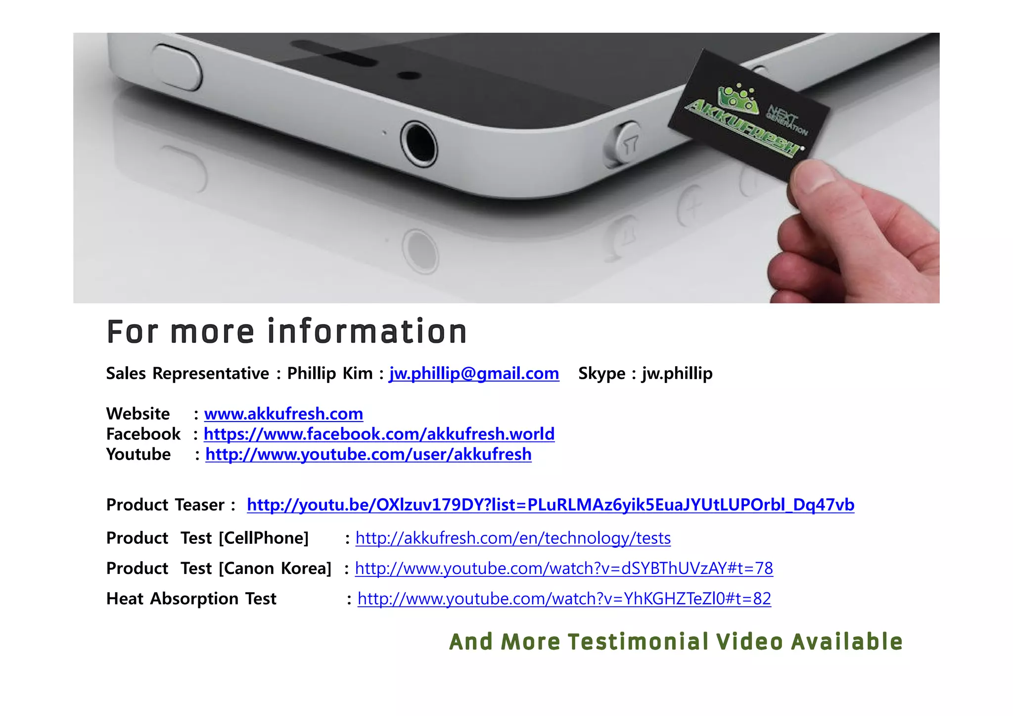 Sales Representative : Phillip Kim : jw.phillip@gmail.com Skype : jw.phillip
Website : www.akkufresh.com
Facebook : https://www.facebook.com/akkufresh.world
Youtube : http://www.youtube.com/user/akkufresh
Product Test [CellPhone] : http://akkufresh.com/en/technology/tests
Product Test [Canon Korea] : http://www.youtube.com/watch?v=dSYBThUVzAY#t=78
Heat Absorption Test : http://www.youtube.com/watch?v=YhKGHZTeZl0#t=82
Product Teaser : http://youtu.be/OXlzuv179DY?list=PLuRLMAz6yik5EuaJYUtLUPOrbl_Dq47vb
 