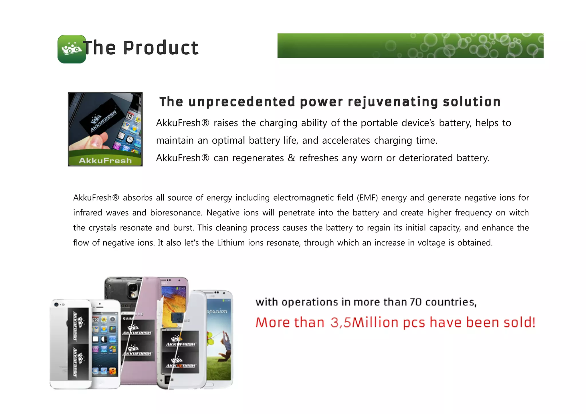AkkuFresh® raises the charging ability of the portable device’s battery, helps to
maintain an optimal battery life, and accelerates charging time.
AkkuFresh® can regenerates & refreshes any worn or deteriorated battery.
AkkuFresh® absorbs all source of energy including electromagnetic field (EMF) energy and generate negative ions for
infrared waves and bioresonance. Negative ions will penetrate into the battery and create higher frequency on witch
the crystals resonate and burst. This cleaning process causes the battery to regain its initial capacity, and enhance the
flow of negative ions. It also let's the Lithium ions resonate, through which an increase in voltage is obtained.
 