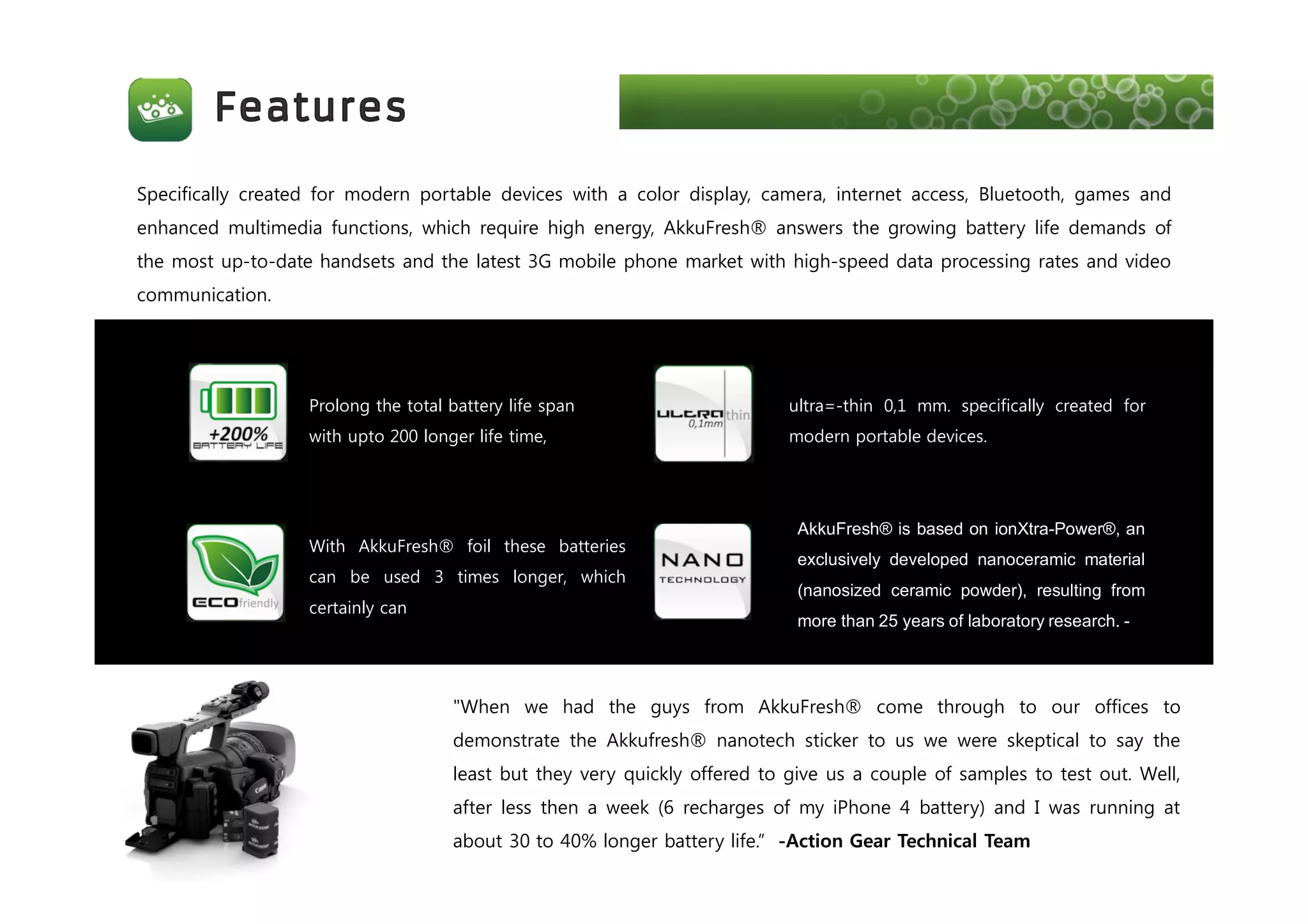 Prolong the total battery life span
with upto 200 longer life time,
With AkkuFresh® foil these batteries
can be used 3 times longer, which
certainly can
ultra=-thin 0,1 mm. specifically created for
modern portable devices.
AkkuFresh® is based on ionXtra-Power®, an
exclusively developed nanoceramic material
(nanosized ceramic powder), resulting from
more than 25 years of laboratory research. -
"When we had the guys from AkkuFresh® come through to our offices to
demonstrate the Akkufresh® nanotech sticker to us we were skeptical to say the
least but they very quickly offered to give us a couple of samples to test out. Well,
after less then a week (6 recharges of my iPhone 4 battery) and I was running at
about 30 to 40% longer battery life.” -Action Gear Technical Team
Specifically created for modern portable devices with a color display, camera, internet access, Bluetooth, games and
enhanced multimedia functions, which require high energy, AkkuFresh® answers the growing battery life demands of
the most up-to-date handsets and the latest 3G mobile phone market with high-speed data processing rates and video
communication.
 