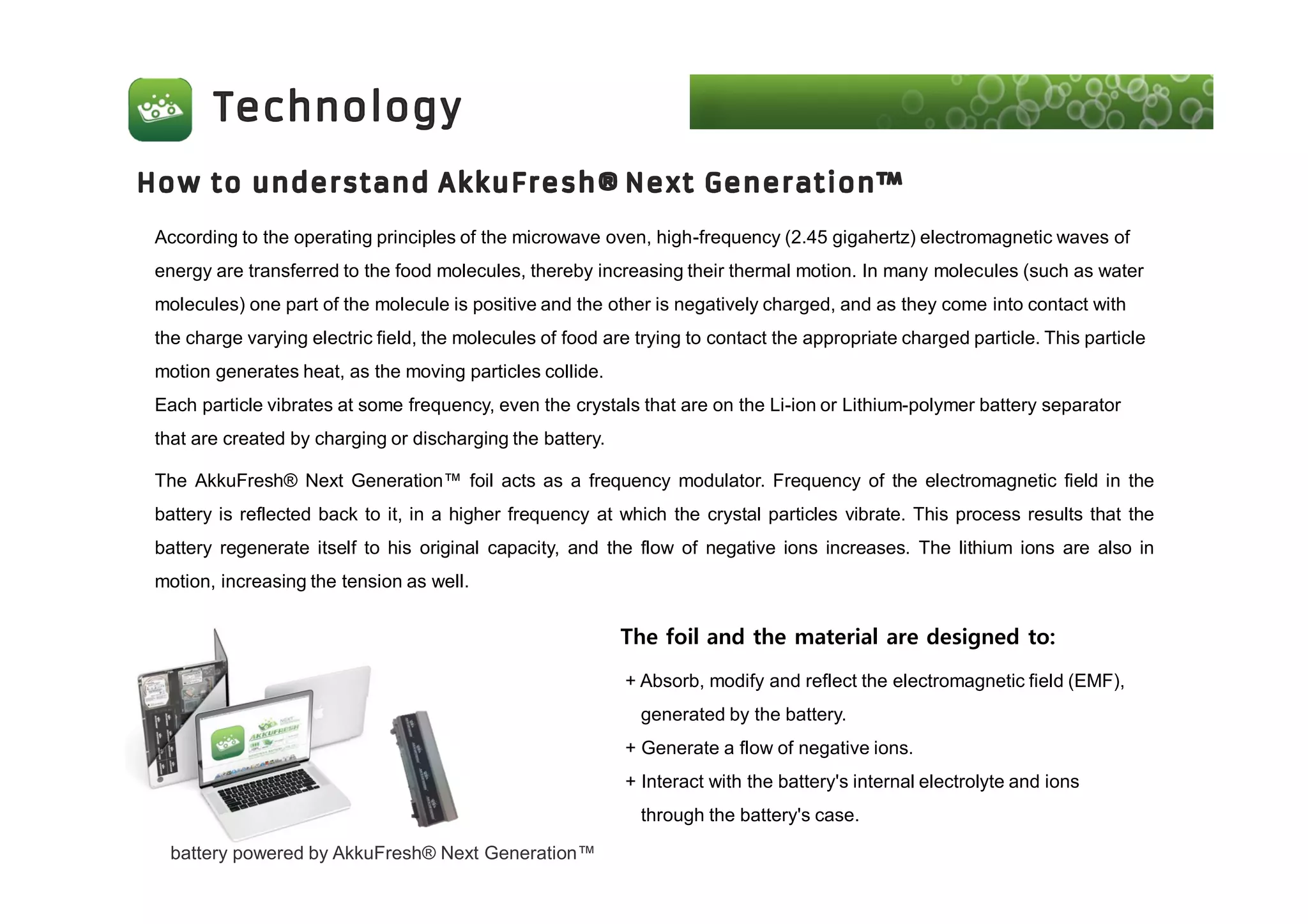 battery powered by AkkuFresh® Next Generation™
According to the operating principles of the microwave oven, high-frequency (2.45 gigahertz) electromagnetic waves of
energy are transferred to the food molecules, thereby increasing their thermal motion. In many molecules (such as water
molecules) one part of the molecule is positive and the other is negatively charged, and as they come into contact with
the charge varying electric field, the molecules of food are trying to contact the appropriate charged particle. This particle
motion generates heat, as the moving particles collide.
Each particle vibrates at some frequency, even the crystals that are on the Li-ion or Lithium-polymer battery separator
that are created by charging or discharging the battery.
The AkkuFresh® Next Generation™ foil acts as a frequency modulator. Frequency of the electromagnetic field in the
battery is reflected back to it, in a higher frequency at which the crystal particles vibrate. This process results that the
battery regenerate itself to his original capacity, and the flow of negative ions increases. The lithium ions are also in
motion, increasing the tension as well.
+ Absorb, modify and reflect the electromagnetic field (EMF),
generated by the battery.
+ Generate a flow of negative ions.
+ Interact with the battery's internal electrolyte and ions
through the battery's case.
The foil and the material are designed to:
 