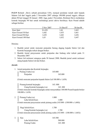 P.12-9 Richard _Davis sebuah perusahaan USA, menjual peralatan rumah sakit kepada
Salaem Ltd dari inggris pada 2 November 2007 seharga 100.000 pound inggris, dibayar
dalam 90 hari tanggal 30 Januari 2008. Juga, pada 2 November, Richman Davis melakukan
kontrak berjangka 90 hari untuk melindungi posisi aktiva bersihnya. Kurs Pound adalah
sebagai berikut:

                                      2 Nov 2007           31-Des-07         30-Jan-08
Kurs Spot                             $1,650               1,66              1,665
Kurs Foward 30 Hari                   1,642                1,655             1,661
Kurs Foward 90 Hari                   1,638                1,642             1,656
Kurs Foward 180 Hari                  1,63                 1,632             1,647


Diminta:

   1. Buatlah jurnal untuk mencatat penjualan barang dagang kepada Salem Ltd dan
      Kontrak berjangka terkait dengan broker.
   2. Buatlah Jurnal penyesuaian untuk penjualan dan lindung nilai terkait pada 31
      Desember 2007.
   3. Salem Ltd melunasi utangnya pada 30 Januari 2008. Buatlah jurnal untuk melunasi
      utang kepada Salem Ltd dan broker.

Jawab:

   1. Jurnal penjualan dan Kontrak berjangka
         Piutang Usaha (va)                        165.000
               Penjualan                                  165.000

        (Untuk mencatat penjualan kepada Salem Ltd 100.000 x 1,650)

           Piutang kontrak berjangka              163. 800
                Utang Kontrak berjangka (va)             163. 800
        (Untuk mencatat kontrak berjangka untuk menyerahkan 100.000 Pound kepada broker
        100.000 x 1,638)

   2.     Piutang Usaha (va)                      1.000
                Laba Selisih Kurs                        1.000
        (Untuk mencatat penyesuaian untuk piutang usaha (165.000 –(100.000 x 1,660))

           Rugi Selisih Kurs                      1.700
                Utang Kontrak berjangka (va)             1.700
        (Untuk mencatat penyesuaian untuk piutang usaha (163.800 – (100.000 x 1,665))

   3.      Kas                                     165.500
                 Laba Selisih Kurs                        500.000
                 Piutang Usaha                            165. 000
 