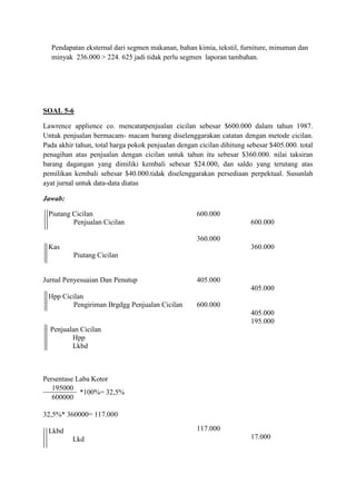 Pendapatan eksternal dari segmen makanan, bahan kimia, tekstil, furniture, minuman dan
  minyak 236.000 > 224. 625 jadi tidak perlu segmen laporan tambahan.




SOAL 5-6

Lawrence applience co. mencatatpenjualan cicilan sebesar $600.000 dalam tahun 1987.
Untuk penjualan bermacam- macam barang diselenggarakan catatan dengan metode cicilan.
Pada akhir tahun, total harga pokok penjualan dengan cicilan dihitung sebesar $405.000. total
penagihan atas penjualan dengan cicilan untuk tahun itu sebesar $360.000. nilai taksiran
barang dagangan yang dimiliki kembali sebesar $24.000, dan saldo yang terutang atas
pemilikan kembali sebesar $40.000.tidak diselenggarakan persediaan perpektual. Susunlah
ayat jurnal untuk data-data diatas

Jawab:

 Piutang Cicilan                                    600.000
         Penjualan Cicilan                                             600.000

                                                    360.000
 Kas                                                                   360.000
          Piutang Cicilan


Jurnal Penyesuaian Dan Penutup                      405.000
                                                                       405.000
 Hpp Cicilan
         Pengiriman Brgdgg Penjualan Cicilan        600.000
                                                                       405.000
                                                                       195.000
  Penjualan Cicilan
         Hpp
         Lkbd



Persentase Laba Kotor
   195000
            *100%= 32,5%
   600000

32,5%* 360000= 117.000

 Lkbd                                               117.000
          Lkd                                                          17.000
 