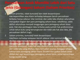 Perusahaan Anak Memiliki Lebih dari Satu
jenis (Golongan) Saham (Saham Prioritas)
1. Saham prioritas, tidak kumulatif dan tidak berpartisipasi
Hak kepemilikan atau klaim terhadap kekayaan bersih perusahaan
terbatas hanya sebesar nilai nominal, dan saldo laba ditahan seluruhnya
merupakan bagian dari para pemegang saham biasa. sebaliknya, saldo
defisit seluruhnya menjadi tanggungan para pemegang saham biasa
pula. Hak atas pembagian laba terbatas pada jumlah hak preferensinya
untuk tahun buku yang bersangkutan dan tidak ada hak atas laba, jika
perusahaan defisit (rugi).
2. Saham prioritas, kumulatif tidak berpartisipasi
Hak/klaim terhadap kekayaan bersih sebesar nilai nominal jika semua
dividen yang menjadi haknya sampai dengan tanggal terakhir telah
dibagikan. apabila ada dividen yang menunggak dalam satu tahun buku
(periode akuntansi), maka hak atas dividen harus diperhitungkan dulu
dari saldo laba yang ditahan, baru kemudian sisanya dianggap sebagai
haknya para pemegang saham biasa. Dividen merupakan beban tetap
dilihat dari segi kepentingan pemegang saham biasa, sama halnya biaya
bunga modal asing.
 