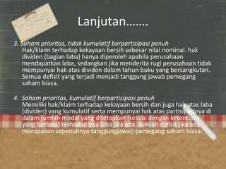 Lanjutan…….
3. Saham prioritas, tidak kumulatif berpartisipasi penuh
Hak/klaim terhadap kekayaan bersih sebesar nilai nominal. hak
dividen (bagian laba) hanya diperoleh apabila perusahaan
mendapatkan laba, sedangkan jika menderita rugi perusahaan tidak
mempunyai hak atas dividen dalam tahun buku yang bersangkutan.
Semua defisit yang terjadi menjadi tanggung jawab pemegang
saham biasa.
4. Saham prioritas, kumulatif berpartisipasi penuh
Memiliki hak/klaim terhadap kekayaan bersih dan juga hak atas laba
(dividen) yang kumulatif serta mempunyai hak atas partisipasinya di
dalam jumlah modal yang ditetapkan (sesuai dengan ketentuan
yang berlaku) terhadap sisa laba jika ada. Jumlah defisit jika ada
merupakan sepenuhnya tanggungjawab pemegang saham biasa.
 