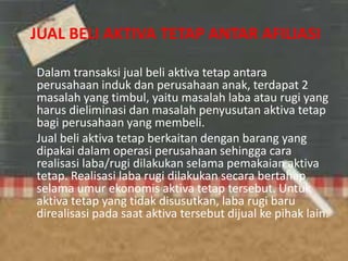 JUAL BELI AKTIVA TETAP ANTAR AFILIASI
Dalam transaksi jual beli aktiva tetap antara
perusahaan induk dan perusahaan anak, terdapat 2
masalah yang timbul, yaitu masalah laba atau rugi yang
harus dieliminasi dan masalah penyusutan aktiva tetap
bagi perusahaan yang membeli.
Jual beli aktiva tetap berkaitan dengan barang yang
dipakai dalam operasi perusahaan sehingga cara
realisasi laba/rugi dilakukan selama pemakaian aktiva
tetap. Realisasi laba rugi dilakukan secara bertahap
selama umur ekonomis aktiva tetap tersebut. Untuk
aktiva tetap yang tidak disusutkan, laba rugi baru
direalisasi pada saat aktiva tersebut dijual ke pihak lain.
 
