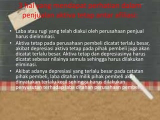 3 hal yang mendapat perhatian dalam
penjualan aktiva tetap antar afiliasi:
• Laba atau rugi yang telah diakui oleh perusahaan penjual
harus dieliminasi.
• Aktiva tetap pada perusahaan pembeli dicatat terlalu besar,
akibat depresiasi aktiva tetap pada pihak pembeli juga akan
dicatat terlalu besar. Aktiva tetap dan depresiasinya harus
dicatat sebesar nilainya semula sehingga harus dilakukan
eliminasi.
• Akibat adanya depresiasi yang terlalu besar pada catatan
pihak pembeli, laba ditahan milik pihak pembeli akan
dinyatakan terlalu kecil sehingga harus dilakukan
penyusutan terhadap laba ditahan perusahaan pembeli.
 