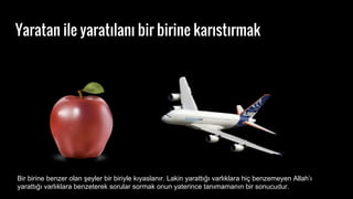 Yaratan ile yarat?lan? bir birine kar?st?rmak
Bir birine benzer olan ?eyler bir biriyle k?yaslan?r. Lakin yaratt??? varl?klara hi? benzemeyen Allah?
yaratt??? varl?klara benzeterek sorular sormak onun yaterince tan?maman?n bir sonucudur.
 