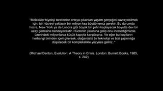 "Molekler biyoloji taraf?ndan ortaya ??kar?lan ya?am ger?e?ini kavrayabilmek
i?in, bir hcreyi yakla??k bin milyon kez bytmemiz gerekir. Bu durumda
hcre, New York ya da Londra gibi byk bir ?ehri kaplayacak boyutta dev bir
uzay gemisine benzeyecektir. Hcrenin yak?n?na gelip onu inceledi?imizde,
zerindeki milyonlarca k?k kap?yla kar??la??r?z. Ve e?er bu kap?lar?n
herhangi birinden i?eri girersek, ola?anst bir teknoloji ve bizi ?a?k?nl??a
d?recek bir komplekslikle yzyze geliriz.."
(Michael Denton, Evolution: A Theory in Crisis. London: Burnett Books, 1985,
s. 242)
 
