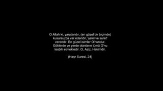 O Allah ki, yaratand?r, (en gzel bir bi?imde)
kusursuzca var edendir, '?ekil ve suret'
verendir. En gzel isimler O'nundur.
G?klerde ve yerde olanlar?n tm O'nu
tesbih etmektedir. O, Aziz, Hakimdir.
(Ha?r Suresi, 24)
 