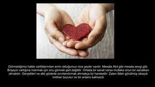 G?rmedi?imiz halde varl?klar?ndan emin oldu?umuz nice ?eyler vard?r. Mesala Ak?l gibi mesala sevgi gibi.
Bir?eyin varl???na inanmak i?in onu g?rmek ?art de?ildir. Ortada bir sanat varsa mutlaka onun bir sanatkar?
olmal?d?r. Ger?ekleri ve akl? g?zlerle s?n?rland?rmak ahmak?a bir harekettir. Zaten Allah g?rlm? olsayd?
imtihan bozulur ve bir anlam? kalmazd?
 