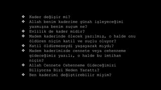 ? Kader de?i?ir mi?
? Allah benim kaderime gnah i?leyece?imi
yazm??sa benim su?um ne?
? Evlilik de kader midir?
? Madem kaderinde ?lecek yaz?lm??, o halde onu
?ldren ni?in katil ve su?lu oluyor?
? Katil ?ldrmeseydi ya?ayacak m?yd??
? Madem kaderimizde cennete veya cehenneme
gidece?imiz yaz?l?, o halde bu imtihan
ni?in?
? Allah Cennete Cehenneme Gidece?imizi
Biliyorsa Bizi Neden Yaratt??
? Ben kaderimi de?i?tirebilir miyim?
 
