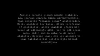 Amelsiz cennete girmek mmkn olabilir.
Ama imans?z cennete kimse giremeyecektir.
?man cennetin olmazsa olmaz anahtar?d?r.
Belki ameldeki bir kusur, Allah taraf?ndan
af edilebilir, ancak imandaki ufac?k bir
kusur af edilmedi?i gibi, yer ve g?k aras?
kadar s?lih amelin mahv?na da sebep
olabilir. ?yleyse iman? ?ok iyi anlamak ve
iman hakikatlerini delilleriyle bilmek
zorunday?z.
 