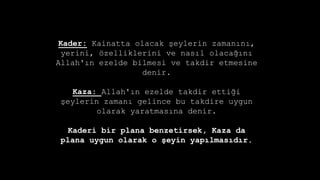 Kader: Kainatta olacak ?eylerin zaman?n?,
yerini, ?zelliklerini ve nas?l olaca??n?
Allah'?n ezelde bilmesi ve takdir etmesine
denir.
Kaza: Allah'?n ezelde takdir etti?i
?eylerin zaman? gelince bu takdire uygun
olarak yaratmas?na denir.
Kaderi bir plana benzetirsek, Kaza da
plana uygun olarak o ?eyin yap?lmas?d?r.
 