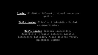 ?rade: S?zlkte; Dilemek, istemek manas?na
gelir.
Klli irade: Allah'?n iradesidir. Mutlak
ve s?n?rs?zd?r.
Cz'i irade: ?nsan?n iradesidir.
S?n?rl?d?r. ?nsan?n istemesi Allah?n
istemesine ba?l?d?r. Allah dilerse verir,
dilemezse vermez
 
