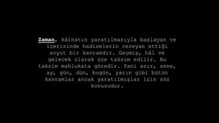 Zaman, k?inat?n yarat?lmas?yla ba?layan ve
i?erisinde hadiselerin cereyan etti?i
soyut bir kavramd?r. Ge?mi?, h?l ve
gelecek olarak ?e taksim edilir. Bu
taksim mahlukata g?redir. Yani as?r, sene,
ay, gn, dn, bugn, yar?n gibi btn
kavramlar ancak yarat?lm??lar i?in s?z
konusudur.
 