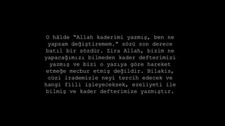 O h?lde Allah kaderimi yazm??, ben ne
yapsam de?i?tiremem. s?z son derece
bat?l bir s?zdr. Zira Allah, bizim ne
yapaca??m?z? bilmeden kader defterimizi
yazm?? ve bizi o yaz?ya g?re hareket
etme?e mecbur etmi? de?ildir. Bilakis,
czi irademizle neyi tercih edecek ve
hangi fiili i?leyeceksek, ezeliyeti ile
bilmi? ve kader defterimize yazm??t?r.
 