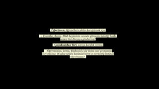??retmen, ??rencilerin akl?n? kar??t?rmak i?in:
- ?ocuklar, demi?. Allah hepimizin cennete gitmesini istedi?i halde,
neden bizi dnyaya g?ndermi??
?ocuklardan biri, soruya kar??l?k vermi?:
- ??retmenim, demi?. ?phesiz ki siz bizim s?n?f ge?memizi
istiyorsunuz. O halde neden hepimize birer on vermeyip imtihan
ediyorsunuz?..
 