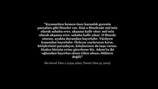 "K?yametten hemen ?nce karanl?k gecenin
par?alar? gibi fitneler var. Ki?i o fitnelerde m'min
olarak sabaha erer, ak?ama kafir olur; m'min
olarak ak?ama erer, sabaha kafir ??kar. O fitnede
oturan, ayakta durandan hay?rl?d?r. Yryen
ko?andan hay?rl?d?r. ?yleyse yaylar?n?z? k?r?n,
kiri?lerinizi par?alay?n, k?l??lar?n?z? da ta?a vurun.
Sizden birinin evine girerlerse Hz. Adem'in iki
o?lundan hay?rl?s? olsun (?len olsun, ?ldren
de?il)"
Ebu Davud, Fiten 2, (4259, 4262); Tirmiz?, Fiten 33, (2205)
 