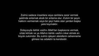 Zulm sadece insanlara veya canl?lara zarar vermek
?eklinde anlamak eksik bir anlama olur. Zulm bir ?eyin
hakk?n? vermemek veya bir ?eyi hakk? olan yerden ba?ka
yere koymakt?r.
Dolay?s?yla ilahl?k vasf?n? Allah'tan ba?kas?na vermek,
ortak k?lmak ve ya Allah?n ilahl?k vasf?n? inkar etmek en
byk zulmdr. Bu zulm i?leyen ateistlerin cehenneme
gitmesi ise adaletin ta kendisidir.
 
