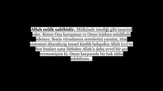 Allah mlk sahibidir. Mlknde istedi?i gibi tasarruf
eder. Kimse Ona kar??amaz ve Onun ?c?d?na md?hale
edemez. Senin vcudunun zerrelerini yaratan, tm
sistemini dzenleyip insan? kimlik bah?eden Allah (cc)'t?r
Sen bunlar? sana l?tfeden Allah'a daha evvel bir ?ey
vermemi?sin ki, Onun kar??s?nda bir hak iddia
edebilesin...
 
