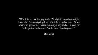 "Mminin i?i takdire ?ayand?r. Zira i?inin hepsi onun i?in
hay?rl?d?r. Bu meziyet yaln?z mminlere mahsustur. Zira o
sevinirse ?kreder. Bu ise onun i?in hay?rl?d?r. Ba??na bir
bela gelirse sabreder. Bu da onun i?in hay?rl?d?r."
(Mslim)
 