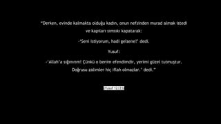 Derken, evinde kalmakta oldu?u kad?n, onun nefsinden murad almak istedi
ve kap?lar? s?ms?k? kapatarak:
-Seni istiyorum, hadi gelsene! dedi.
Yusuf:
-Allaha s???n?r?m! ?nk o benim efendimdir, yerimi gzel tutmu?tur.
Do?rusu zalimler hi? iflah olmazlar. dedi.
(Yusuf 12/23)
 