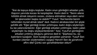 ?kisi de kap?ya do?ru ko?tular. Kad?n onun g?mle?ini arkadan y?rtt?.
Kap?n?n yan?nda kocas? ile kar??la?t?lar. Kad?n dedi ki: "Senin ailene
k?tlk etmek isteyenin cezas?, zindana at?lmaktan veya elem verici
bir i?kenceden ba?ka ne olabilir?" Yusuf, "As?l kendisi benim
nefsimden murad almak istedi" dedi. Kad?n?n akrabas?ndan biri ??yle
?ahitlik etti: "E?er g?mle?i ?nden y?rt?lm??sa, kad?n do?ru s?ylemi?tir;
bu ise yalanc?lardand?r. E?er g?mle?i arkadan y?rt?lm??sa, kad?n yalan
s?ylemi?tir; bu do?ru s?yleyenlerdendir." Aziz, Yusuf'un g?mle?inin
arkadan y?rt?lm?? oldu?unu g?rnce dedi ki: "?phesiz bu, siz
kad?nlar?n tuza??d?r. Sizin tuza??n?z ger?ekten yamand?r. Yusuf! Sen
bundan (olanlar? s?ylemekten) vazge?! Han?m! Sen de gnah?n?n
aff?n? dile! ?nk sen gnahk?rlardan oldun!
 