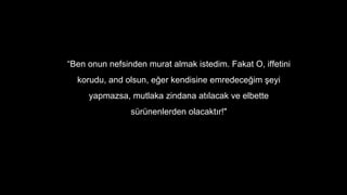 Ben onun nefsinden murat almak istedim. Fakat O, iffetini
korudu, and olsun, e?er kendisine emredece?im ?eyi
yapmazsa, mutlaka zindana at?lacak ve elbette
srnenlerden olacakt?r!"
 