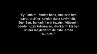 Ey Rabbim! Zindan bana, bunlar?n beni
davet ettikleri ?eyden daha sevimlidir.
E?er Sen, bu kad?nlar?n tuza??n?/dzenini
benden uzak tutmazsan, (korkar?m ki) ben
onlara meylederim de cahillerden
olurum.
 