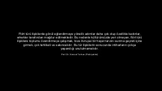 Fl?rt tr ili?kilerde g?nl e?lendirmeye y?nelik ad?mlar daha ?ok olup ?zellikle kad?nlar,
erkekler taraf?ndan ma?dur edilmektedir. Bu nedenle kltrmzde yeri olmayan, fl?rt tr
ili?kilere toplumu ?zendirmeye ?al??mak, bize Avrupai bir hayat tarz?n? sunma gayreti i?ine
girmek, ?ok tehlikeli ve sak?ncal?d?r. Bu tr ili?kilerin sonucunda intiharlar?n ?ok?a
ya?and??? unutulmamal?d?r.
Prof. Dr. Nevzat Tarhan (Pisikiyatrist)
 