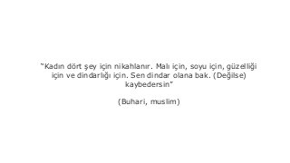 Kad?n d?rt ?ey i?in nikahlan?r. Mal? i?in, soyu i?in, gzelli?i
i?in ve dindarl??? i?in. Sen dindar olana bak. (De?ilse)
kaybedersin
(Buhari, muslim)
 