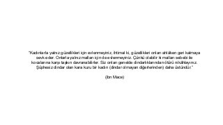 Kad?nlarla yaln?z gzellikleri i?in evlenmeyiniz, ihtimal ki, gzellikleri onlar? ahl?ken geri kalmaya
sevk eder. Onlarla yaln?z mallar? i?in de evlenmeyiniz. ?nk olabilir ki mallar? sebebi ile
kocalar?na kar?? ta?k?n davranabilirler. Siz onlar? genelde dindarl?klar?ndan ?tr nik?hlay?n?z.
?phesiz dindar olan kara kuru bir kad?n (dindar olmayan di?erlerinden) daha stndr.
(ibn Mace)
 