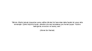 Mmin, Allaha takval? olu?undan sonra, s?liha (dindar) bir han?mdan daha faydal? bir unsur elde
etmemi?tir. ?nk b?yle bir kad?n, efendisi ona neyi emrederse onu hemen yapar. Yzne
bakt???nda, ona srur ve sevin? verir.
(Ahmet ibn Hanbel)
 